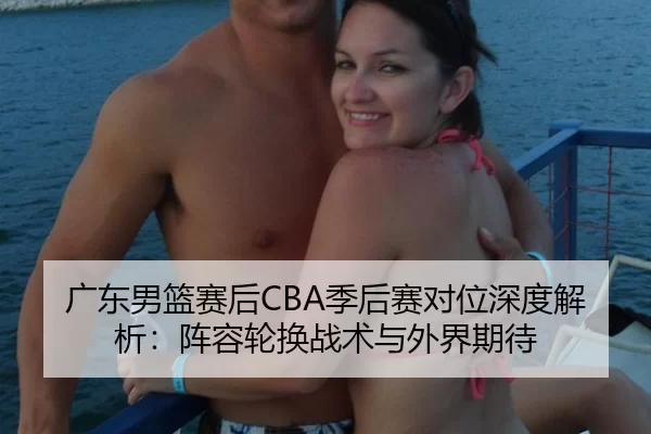 广东男篮赛后CBA季后赛对位深度解析：阵容轮换战术与外界期待（Kaiyun）