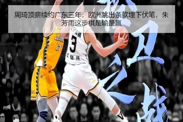 周琦顶薪续约广东三年，欧洲跳出条款埋下伏笔，朱芳雨这步棋是输是赢